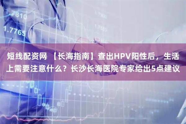 短线配资网 【长海指南】查出HPV阳性后，生活上需要注意什么？长沙长海医院专家给出5点建议