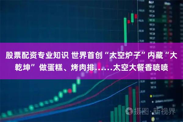 股票配资专业知识 世界首创“太空炉子”内藏“大乾坤” 做蛋糕、烤肉排……太空大餐香喷喷