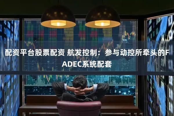 配资平台股票配资 航发控制：参与动控所牵头的FADEC系统配套