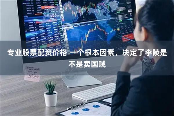 专业股票配资价格 一个根本因素，决定了李陵是不是卖国贼