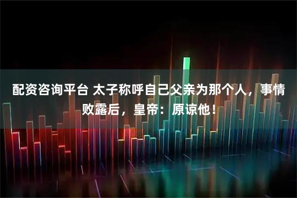 配资咨询平台 太子称呼自己父亲为那个人，事情败露后，皇帝：原谅他！