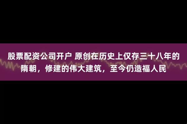 股票配资公司开户 原创在历史上仅存三十八年的隋朝，修建的伟大建筑，至今仍造福人民