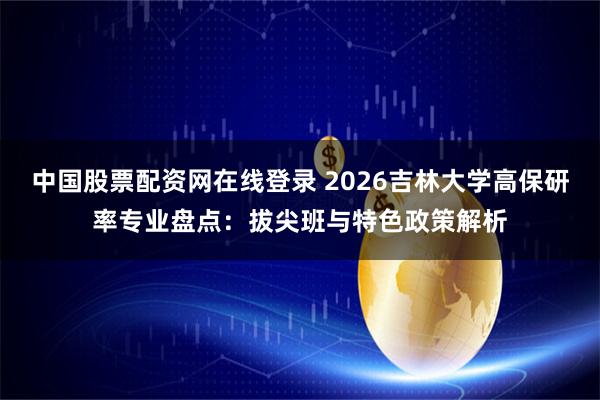 中国股票配资网在线登录 2026吉林大学高保研率专业盘点：拔尖班与特色政策解析