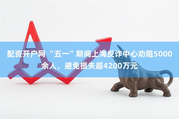 配资开户网 “五一”期间上海反诈中心劝阻5000余人，避免损失超4200万元