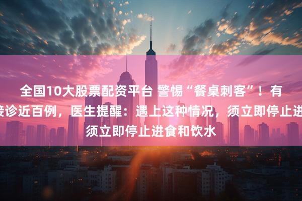 全国10大股票配资平台 警惕“餐桌刺客”！有医院4天接诊近百例，医生提醒：遇上这种情况，须立即停止进食和饮水