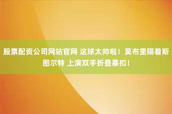 股票配资公司网站官网 这球太帅啦！莫布里隔着斯图尔特 上演双手折叠暴扣！