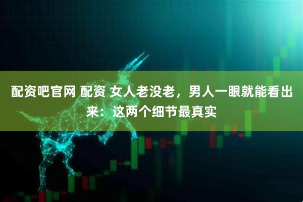 配资吧官网 配资 女人老没老，男人一眼就能看出来：这两个细节最真实