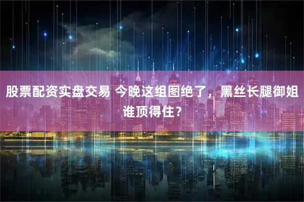 股票配资实盘交易 今晚这组图绝了，黑丝长腿御姐谁顶得住？