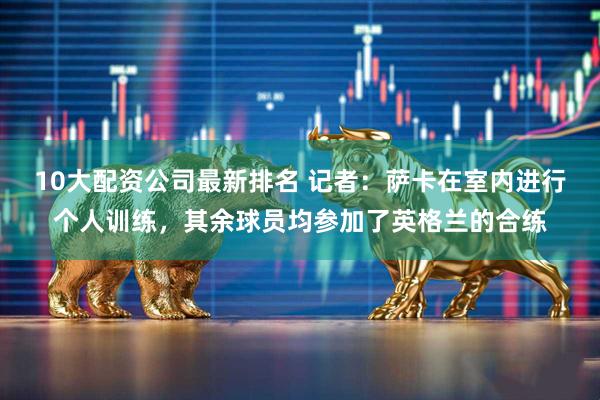10大配资公司最新排名 记者：萨卡在室内进行个人训练，其余球员均参加了英格兰的合练