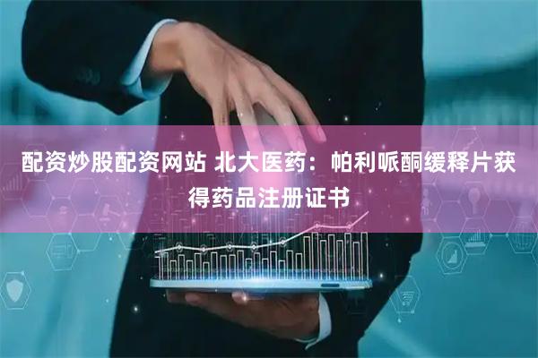配资炒股配资网站 北大医药：帕利哌酮缓释片获得药品注册证书
