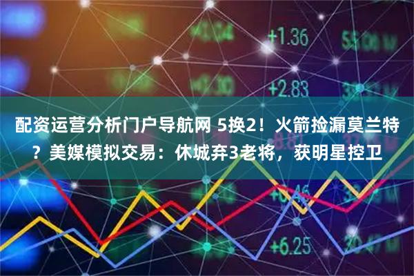 配资运营分析门户导航网 5换2！火箭捡漏莫兰特？美媒模拟交易：休城弃3老将，获明星控卫