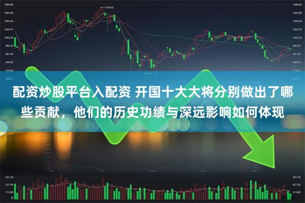 配资炒股平台入配资 开国十大大将分别做出了哪些贡献，他们的历史功绩与深远影响如何体现
