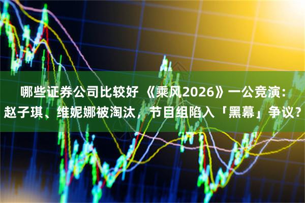 哪些证券公司比较好 《乘风2026》一公竞演：赵子琪、维妮娜被淘汰，节目组陷入「黑幕」争议？
