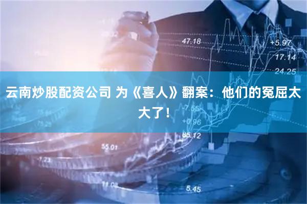 云南炒股配资公司 为《喜人》翻案：他们的冤屈太大了！